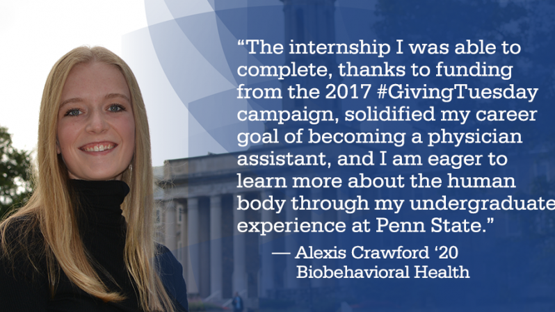 “The internship I was able to complete, thanks to funding from the 2017 #GivingTuesday campaign, solidified my career goal of becoming a physician assistant, and I am eager to learn more about the human body through my undergraduate experience at Penn State.” — Alexis Crawford ‘20 	Biobehavioral Health
